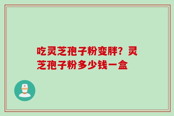 吃灵芝孢子粉变胖？灵芝孢子粉多少钱一盒