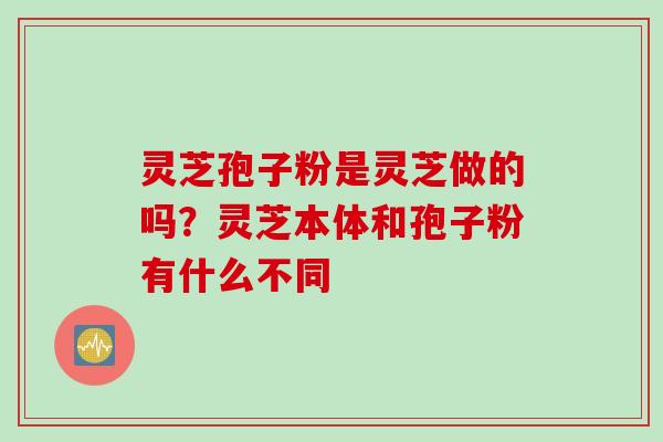 灵芝孢子粉是灵芝做的吗？灵芝本体和孢子粉有什么不同