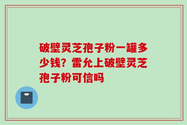 破壁灵芝孢子粉一罐多少钱？雷允上破壁灵芝孢子粉可信吗