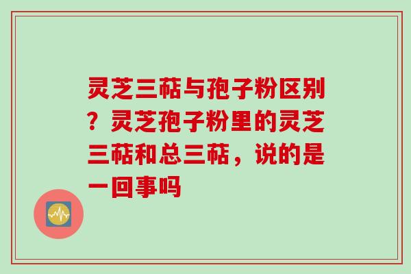 灵芝三萜与孢子粉区别？灵芝孢子粉里的灵芝三萜和总三萜，说的是一回事吗