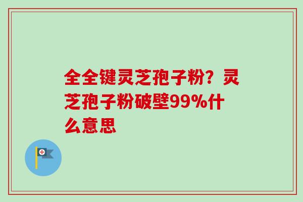 全全键灵芝孢子粉？灵芝孢子粉破壁99%什么意思