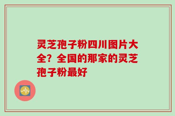 灵芝孢子粉四川图片大全？全国的那家的灵芝孢子粉最好