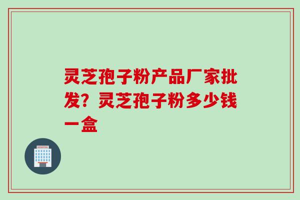 灵芝孢子粉产品厂家批发？灵芝孢子粉多少钱一盒