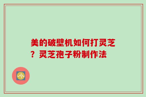 美的破壁机如何打灵芝？灵芝孢子粉制作法