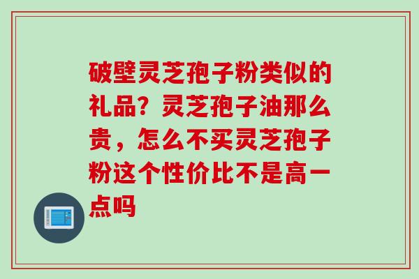 破壁灵芝孢子粉类似的礼品？灵芝孢子油那么贵，怎么不买灵芝孢子粉这个性价比不是高一点吗