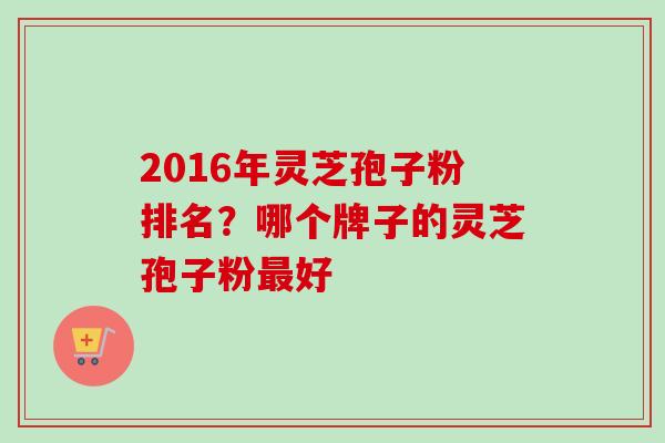 2016年灵芝孢子粉排名？哪个牌子的灵芝孢子粉最好
