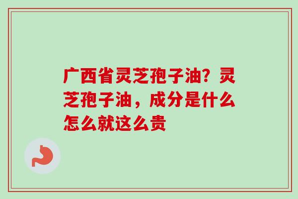 广西省灵芝孢子油？灵芝孢子油，成分是什么怎么就这么贵