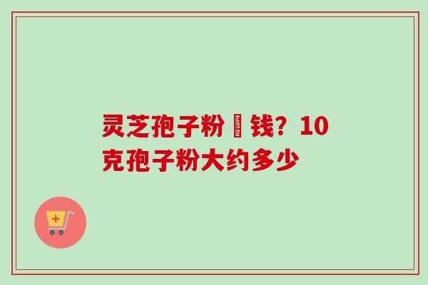 灵芝孢子粉價钱？10克孢子粉大约多少