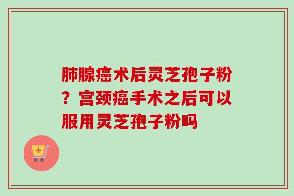 肺腺癌术后灵芝孢子粉？宫颈癌手术之后可以服用灵芝孢子粉吗