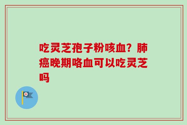吃灵芝孢子粉咳?晚期咯可以吃灵芝吗 吃灵芝孢子粉咳?晚期咯可以吃灵芝吗