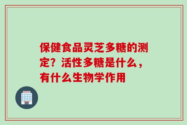 保健食品灵芝多糖的测定？活性多糖是什么，有什么生物学作用