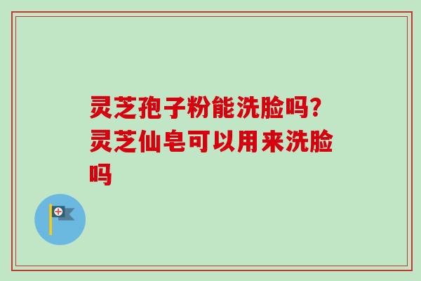 灵芝孢子粉能洗脸吗？灵芝仙皂可以用来洗脸吗