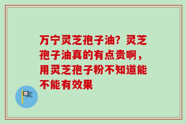 万宁灵芝孢子油？灵芝孢子油真的有点贵啊，用灵芝孢子粉不知道能不能有效果