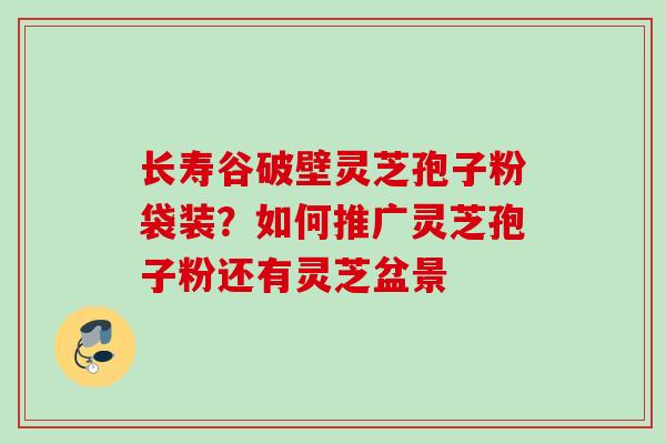 长寿谷破壁灵芝孢子粉袋装？如何推广灵芝孢子粉还有灵芝盆景
