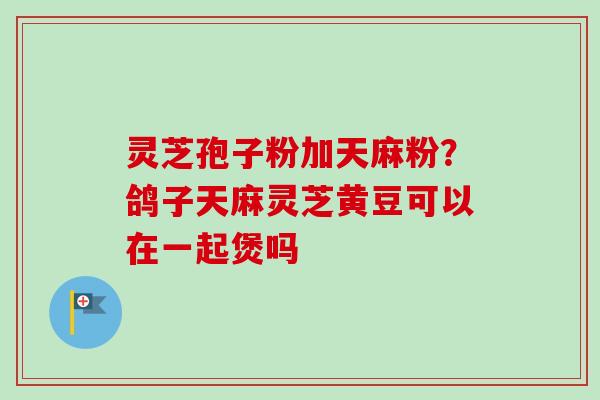 灵芝孢子粉加天麻粉？鸽子天麻灵芝黄豆可以在一起煲吗