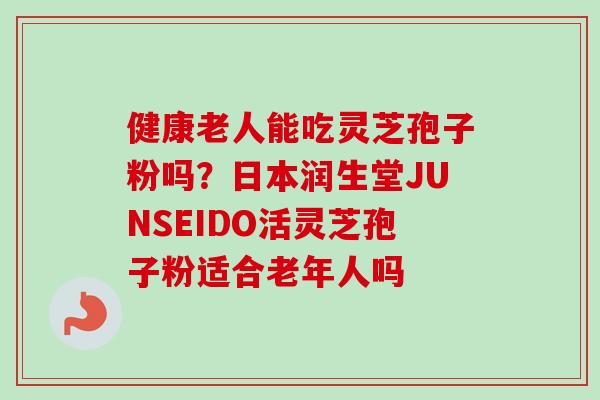 健康老人能吃灵芝孢子粉吗？日本润生堂JUNSEIDO活灵芝孢子粉适合老年人吗