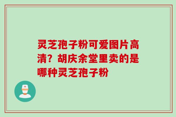 灵芝孢子粉可爱图片高清？胡庆余堂里卖的是哪种灵芝孢子粉
