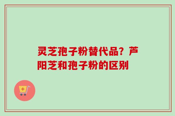 灵芝孢子粉替代品？芦阳芝和孢子粉的区别