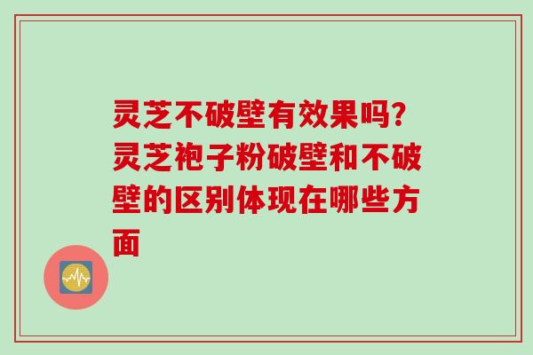 灵芝不破壁有效果吗？灵芝袍子粉破壁和不破壁的区别体现在哪些方面