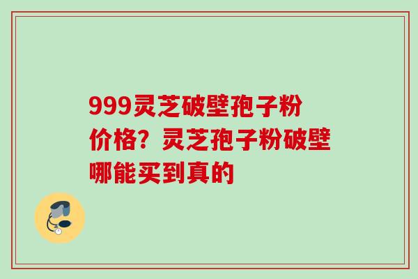 999灵芝破壁孢子粉价格？灵芝孢子粉破壁哪能买到真的