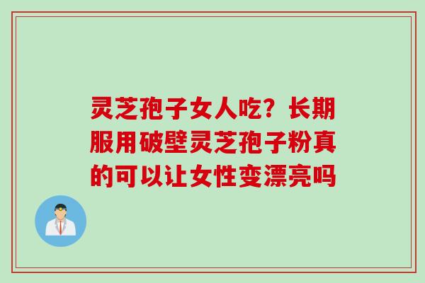 灵芝孢子女人吃？长期服用破壁灵芝孢子粉真的可以让女性变漂亮吗