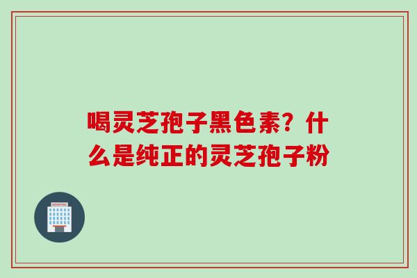喝灵芝孢子黑色素？什么是纯正的灵芝孢子粉