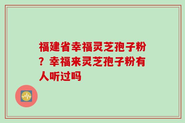 福建省幸福灵芝孢子粉？幸福来灵芝孢子粉有人听过吗