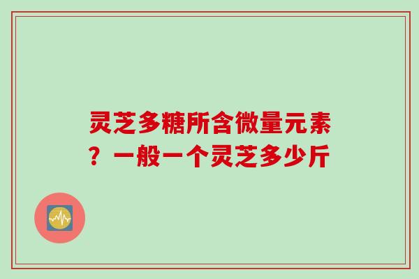 灵芝多糖所含微量元素?一般一个灵芝多少斤 灵芝多糖所含微量元素?一般一个灵芝多少斤