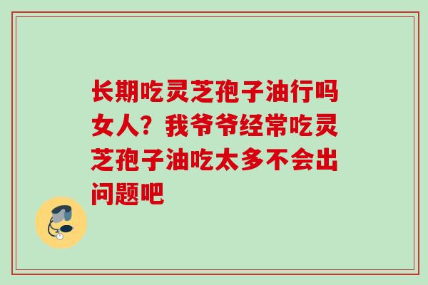 长期吃灵芝孢子油行吗女人?我爷爷经常吃灵芝孢子油吃太多不会出问题吧 长期吃灵芝孢子油行吗女人?我爷爷经常吃灵芝孢子油吃太多不会出问题吧
