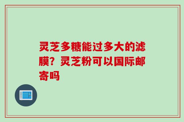 灵芝多糖能过多大的滤膜？灵芝粉可以国际邮寄吗