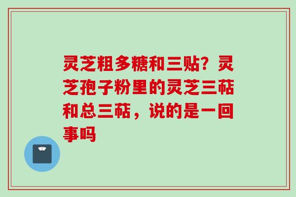 灵芝粗多糖和三贴？灵芝孢子粉里的灵芝三萜和总三萜，说的是一回事吗