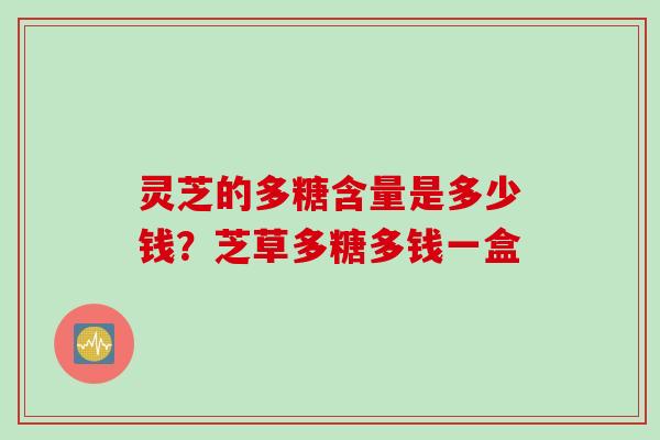 灵芝的多糖含量是多少钱?芝草多糖多钱一盒 灵芝的多糖含量是多少钱?芝草多糖多钱一盒