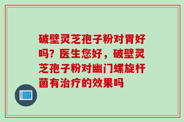 破壁灵芝孢子粉对胃好吗？医生您好，破壁灵芝孢子粉对幽门螺旋杆菌有的效果吗