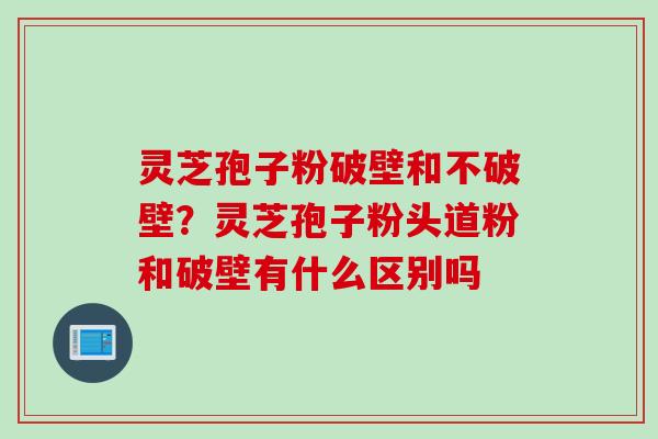 灵芝孢子粉破壁和不破壁？灵芝孢子粉头道粉和破壁有什么区别吗