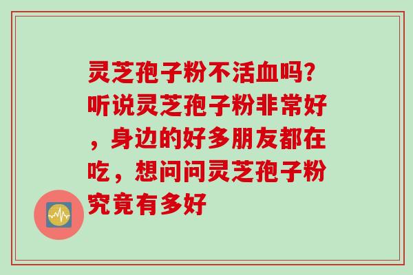 灵芝孢子粉不活血吗？听说灵芝孢子粉非常好，身边的好多朋友都在吃，想问问灵芝孢子粉究竟有多好