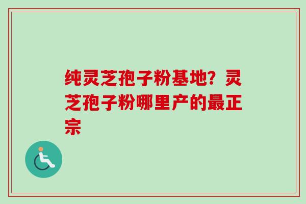 纯灵芝孢子粉基地？灵芝孢子粉哪里产的最正宗