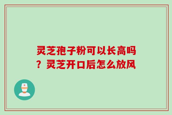 灵芝孢子粉可以长高吗?灵芝开口后怎么放风 灵芝孢子粉可以长高吗?灵芝开口后怎么放风