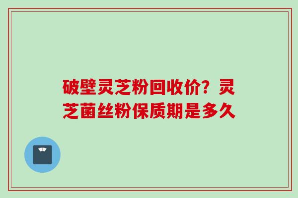 破壁灵芝粉回收价？灵芝菌丝粉保质期是多久