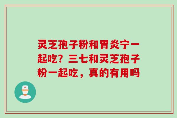 灵芝孢子粉和胃炎宁一起吃？三七和灵芝孢子粉一起吃，真的有用吗