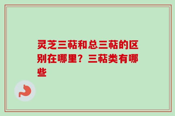 灵芝三萜和总三萜的区别在哪里？三萜类有哪些