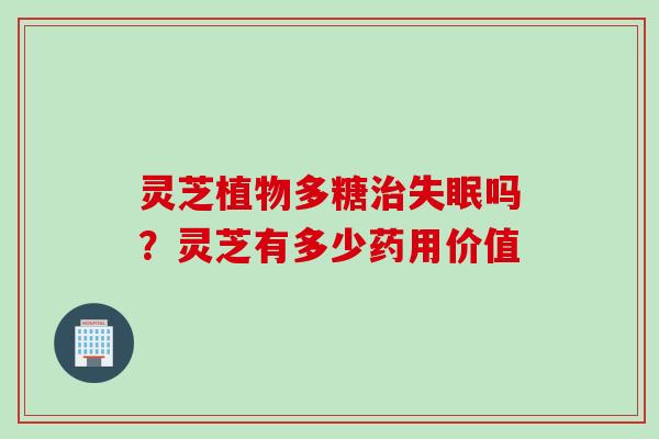 灵芝植物多糖治失眠吗？灵芝有多少药用价值