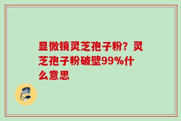 显微镜灵芝孢子粉？灵芝孢子粉破壁99%什么意思