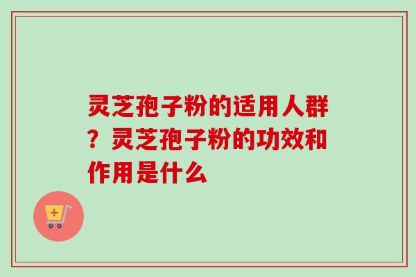 灵芝孢子粉的适用人群？灵芝孢子粉的功效和作用是什么