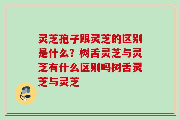灵芝孢子跟灵芝的区别是什么？树舌灵芝与灵芝有什么区别吗树舌灵芝与灵芝