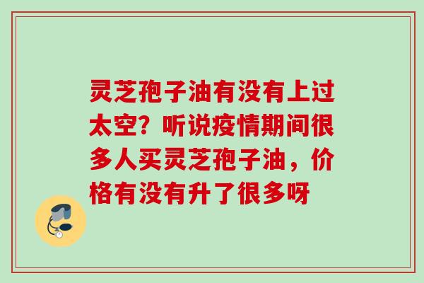 灵芝孢子油有没有上过太空？听说疫情期间很多人买灵芝孢子油，价格有没有升了很多呀