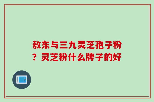 敖东与三九灵芝孢子粉？灵芝粉什么牌子的好