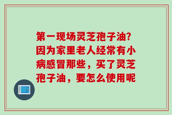 第一现场灵芝孢子油？因为家里老人经常有小病感冒那些，买了灵芝孢子油，要怎么使用呢