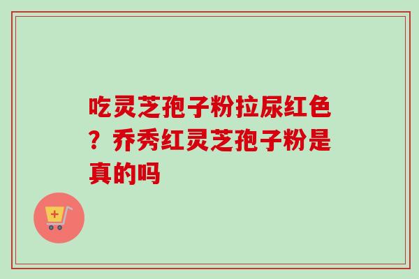 吃灵芝孢子粉拉尿红色？乔秀红灵芝孢子粉是真的吗