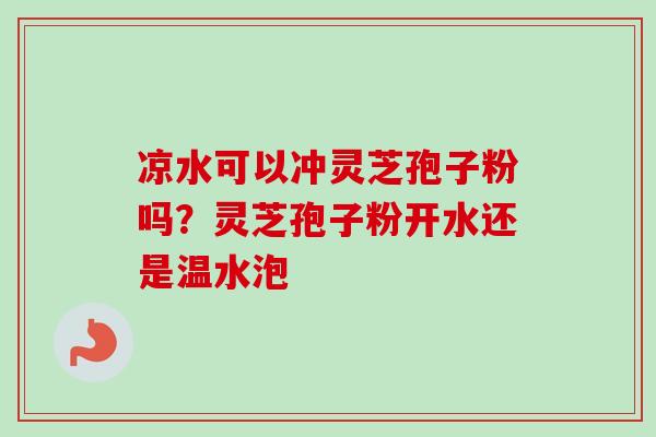 凉水可以冲灵芝孢子粉吗？灵芝孢子粉开水还是温水泡