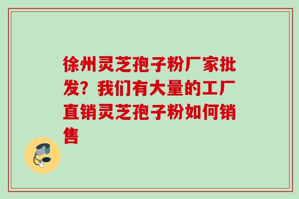 徐州灵芝孢子粉厂家批发？我们有大量的工厂直销灵芝孢子粉如何销售